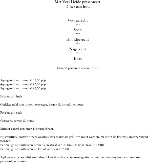 Met Veel Liefde presenteert
Diner aan huis
 

Voorgerecht
***
Soep
***
Hoofdgerecht
***
Nagerecht
***
Kaas

Vanaf 8 personen een keuze uit
 
 
3-gangendiner    vanaf € 37,50 p/p
4-gangendiner    vanaf € 42,50 p/p
5-gangendiner    vanaf € 47,50 p/p

Prijzen zijn incl: 

Gedekte tafel met linnen, servetten, bestek & brood met boter

Prijzen zijn excl: 

Glaswerk, servies & drank
 
Minder aantal personen is bespreekbaar.

Bij eventuele grotere diners waarbij extra materiaal gehuurd moet worden, zal dit in de kostprijs doorberekend worden.
Eenmalige opstartkosten binnen een straal van 20 km is € 40,00 (vanuit Delft)
Eenmalige opstartkosten 20 km of verder is € 75,00

Tijdens een persoonlijk onderhoud kan ik u diverse menusuggesties adviseren rekening houdend met uw persoonlijke wensen.


  
 
 
